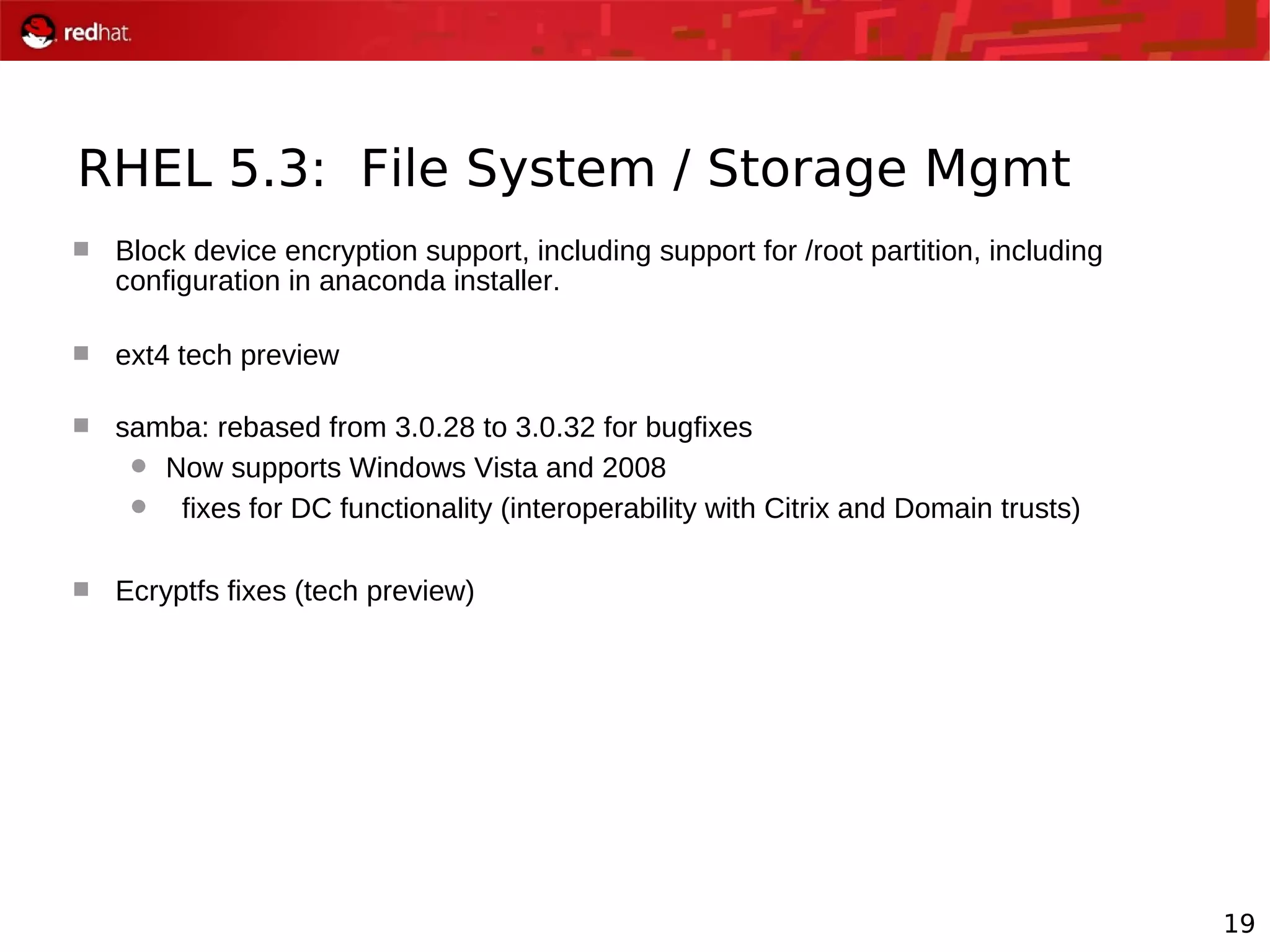 19
RHEL 5.3: File System / Storage Mgmt
 Block device encryption support, including support for /root partition, including
configuration in anaconda installer.
 ext4 tech preview
 samba: rebased from 3.0.28 to 3.0.32 for bugfixes
 Now supports Windows Vista and 2008
 fixes for DC functionality (interoperability with Citrix and Domain trusts)
 Ecryptfs fixes (tech preview)
 