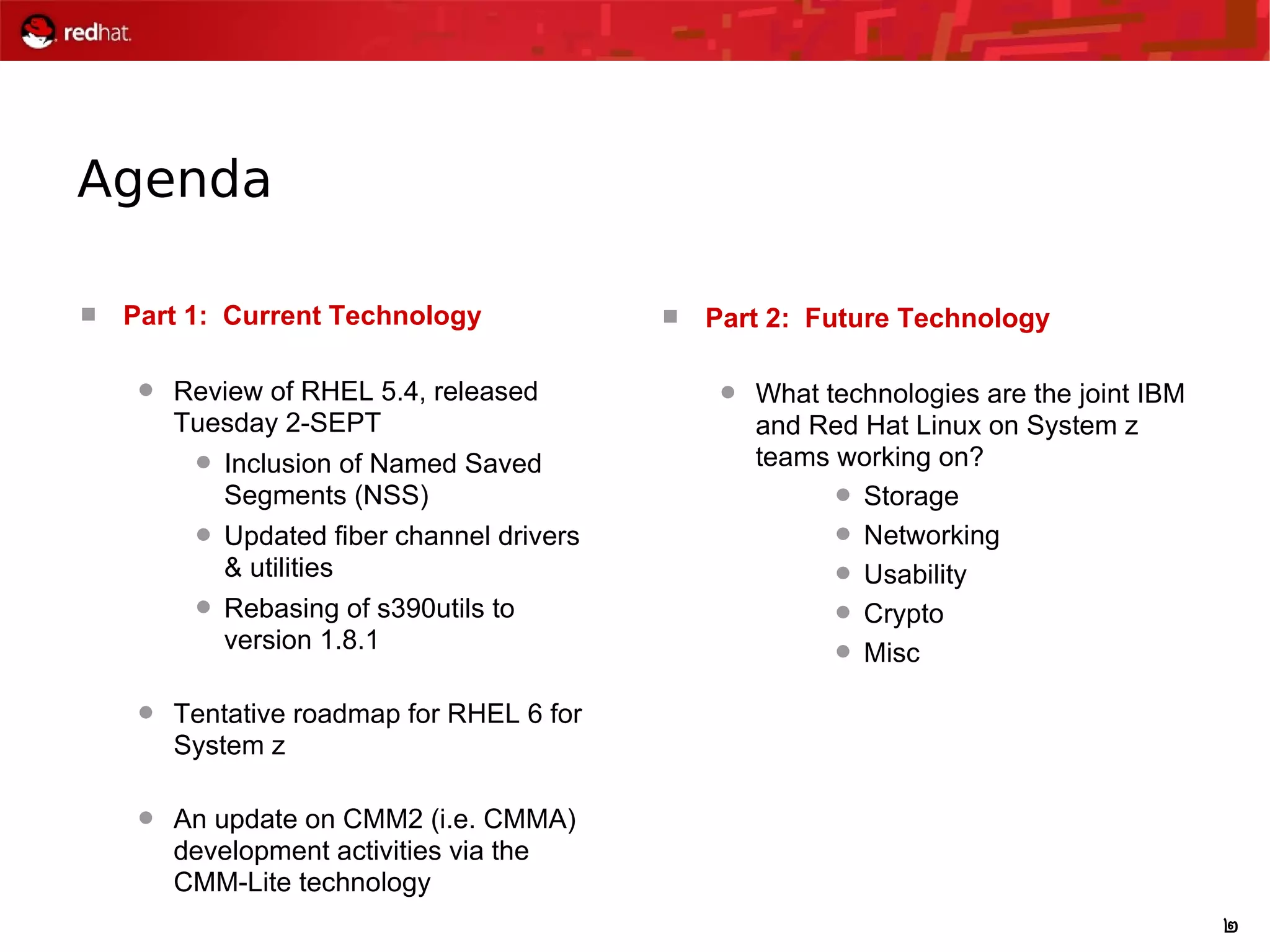 2
Agenda
 Part 1: Current Technology
 Review of RHEL 5.4, released
Tuesday 2-SEPT
 Inclusion of Named Saved
Segments (NSS)
 Updated fiber channel drivers
& utilities
 Rebasing of s390utils to
version 1.8.1
 Tentative roadmap for RHEL 6 for
System z
 An update on CMM2 (i.e. CMMA)
development activities via the
CMM-Lite technology
 Part 2: Future Technology
 What technologies are the joint IBM
and Red Hat Linux on System z
teams working on?
 Storage
 Networking
 Usability
 Crypto
 Misc
 
