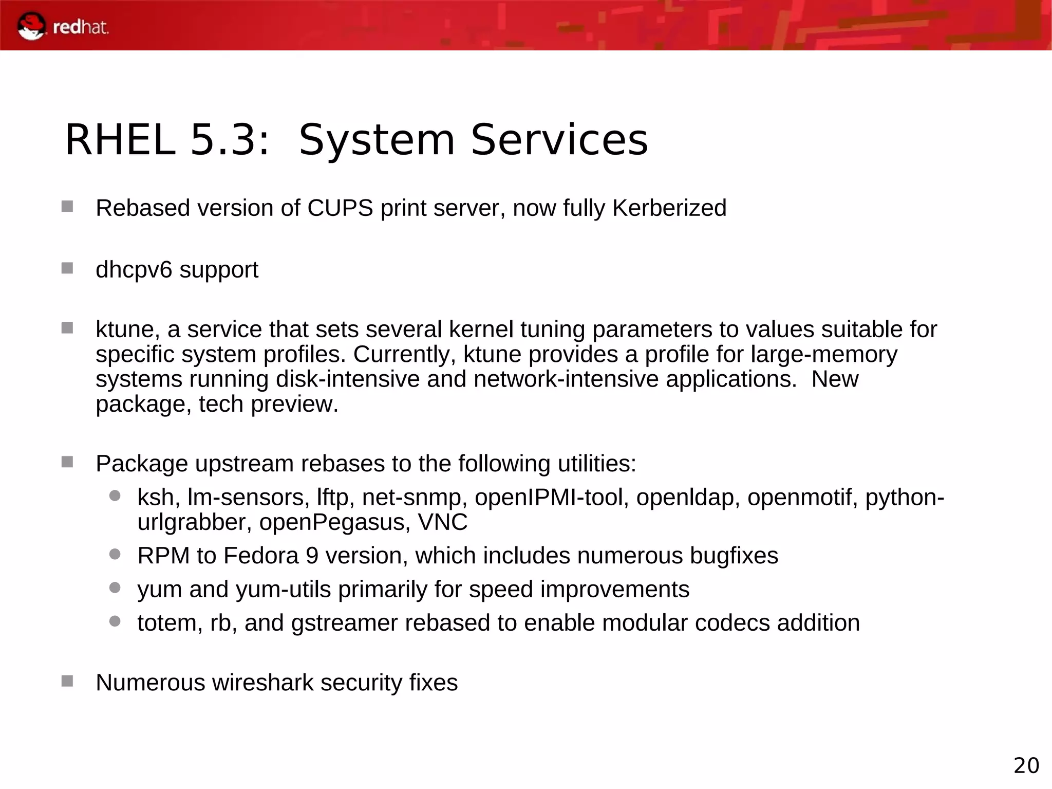 20
RHEL 5.3: System Services
 Rebased version of CUPS print server, now fully Kerberized
 dhcpv6 support
 ktune, a service that sets several kernel tuning parameters to values suitable for
specific system profiles. Currently, ktune provides a profile for large-memory
systems running disk-intensive and network-intensive applications. New
package, tech preview.
 Package upstream rebases to the following utilities:
 ksh, lm-sensors, lftp, net-snmp, openIPMI-tool, openldap, openmotif, python-
urlgrabber, openPegasus, VNC
 RPM to Fedora 9 version, which includes numerous bugfixes
 yum and yum-utils primarily for speed improvements
 totem, rb, and gstreamer rebased to enable modular codecs addition
 Numerous wireshark security fixes
 