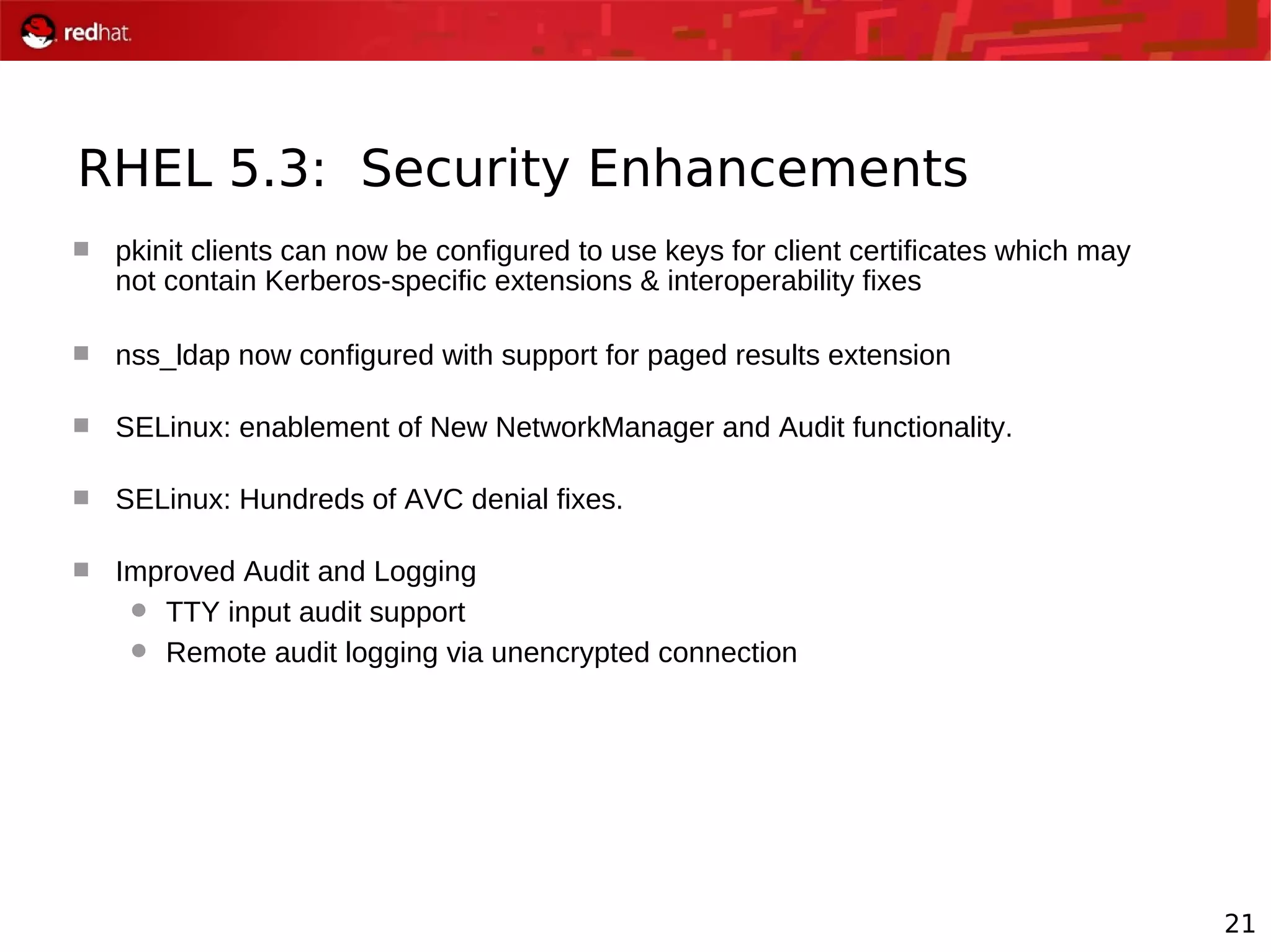 21
RHEL 5.3: Security Enhancements
 pkinit clients can now be configured to use keys for client certificates which may
not contain Kerberos-specific extensions & interoperability fixes
 nss_ldap now configured with support for paged results extension
 SELinux: enablement of New NetworkManager and Audit functionality.
 SELinux: Hundreds of AVC denial fixes.
 Improved Audit and Logging
 TTY input audit support
 Remote audit logging via unencrypted connection
 
