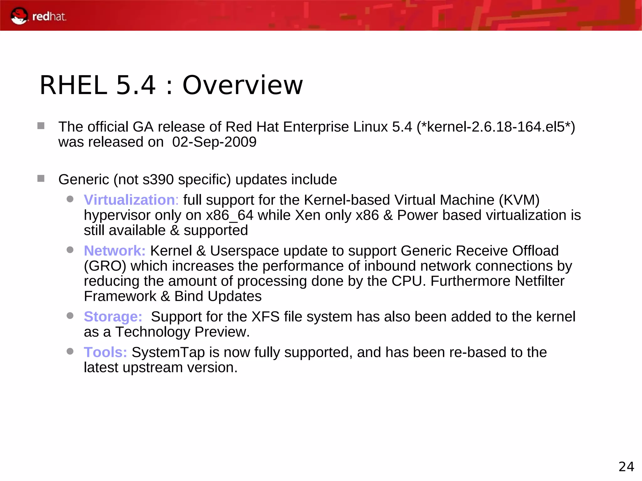 24
RHEL 5.4 : Overview
 The official GA release of Red Hat Enterprise Linux 5.4 (*kernel-2.6.18-164.el5*)
was released on 02-Sep-2009
 Generic (not s390 specific) updates include
 Virtualization: full support for the Kernel-based Virtual Machine (KVM)
hypervisor only on x86_64 while Xen only x86 & Power based virtualization is
still available & supported
 Network: Kernel & Userspace update to support Generic Receive Offload
(GRO) which increases the performance of inbound network connections by
reducing the amount of processing done by the CPU. Furthermore Netfilter
Framework & Bind Updates
 Storage: Support for the XFS file system has also been added to the kernel
as a Technology Preview.
 Tools: SystemTap is now fully supported, and has been re-based to the
latest upstream version.
 