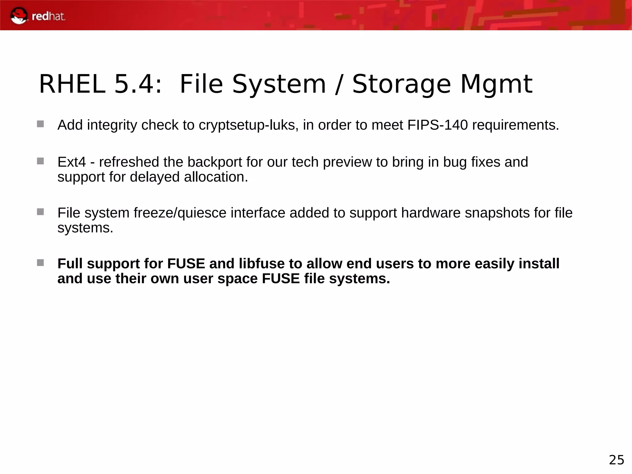 25
RHEL 5.4: File System / Storage Mgmt
 Add integrity check to cryptsetup-luks, in order to meet FIPS-140 requirements.
 Ext4 - refreshed the backport for our tech preview to bring in bug fixes and
support for delayed allocation.
 File system freeze/quiesce interface added to support hardware snapshots for file
systems.
 Full support for FUSE and libfuse to allow end users to more easily install
and use their own user space FUSE file systems.
 