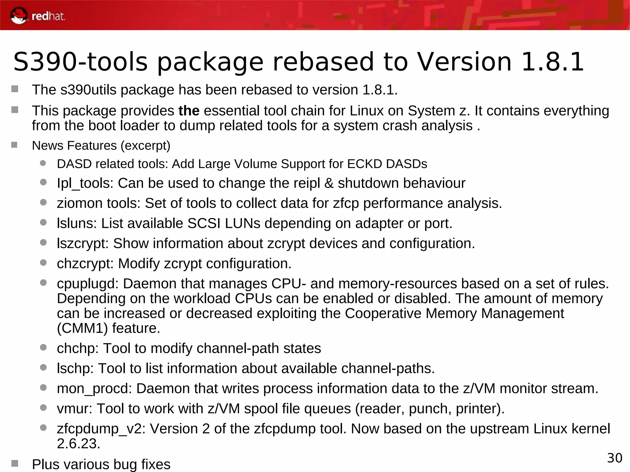 30
S390-tools package rebased to Version 1.8.1
 The s390utils package has been rebased to version 1.8.1.
 This package provides the essential tool chain for Linux on System z. It contains everything
from the boot loader to dump related tools for a system crash analysis .
 News Features (excerpt)
 DASD related tools: Add Large Volume Support for ECKD DASDs
 Ipl_tools: Can be used to change the reipl & shutdown behaviour
 ziomon tools: Set of tools to collect data for zfcp performance analysis.
 lsluns: List available SCSI LUNs depending on adapter or port.
 lszcrypt: Show information about zcrypt devices and configuration.
 chzcrypt: Modify zcrypt configuration.
 cpuplugd: Daemon that manages CPU- and memory-resources based on a set of rules.
Depending on the workload CPUs can be enabled or disabled. The amount of memory
can be increased or decreased exploiting the Cooperative Memory Management
(CMM1) feature.
 chchp: Tool to modify channel-path states
 lschp: Tool to list information about available channel-paths.
 mon_procd: Daemon that writes process information data to the z/VM monitor stream.
 vmur: Tool to work with z/VM spool file queues (reader, punch, printer).
 zfcpdump_v2: Version 2 of the zfcpdump tool. Now based on the upstream Linux kernel
2.6.23.
 Plus various bug fixes
 
