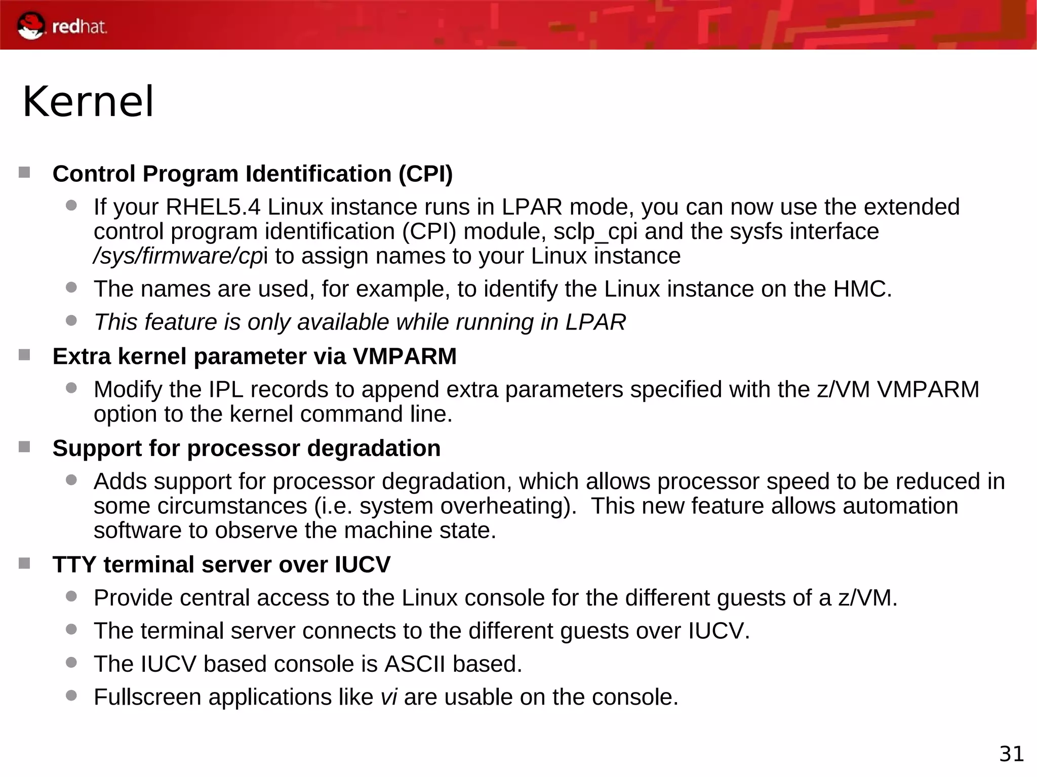 31
Kernel
 Control Program Identification (CPI)
 If your RHEL5.4 Linux instance runs in LPAR mode, you can now use the extended
control program identification (CPI) module, sclp_cpi and the sysfs interface
/sys/firmware/cpi to assign names to your Linux instance
 The names are used, for example, to identify the Linux instance on the HMC.
 This feature is only available while running in LPAR
 Extra kernel parameter via VMPARM
 Modify the IPL records to append extra parameters specified with the z/VM VMPARM
option to the kernel command line.
 Support for processor degradation
 Adds support for processor degradation, which allows processor speed to be reduced in
some circumstances (i.e. system overheating). This new feature allows automation
software to observe the machine state.
 TTY terminal server over IUCV
 Provide central access to the Linux console for the different guests of a z/VM.
 The terminal server connects to the different guests over IUCV.
 The IUCV based console is ASCII based.
 Fullscreen applications like vi are usable on the console.
 