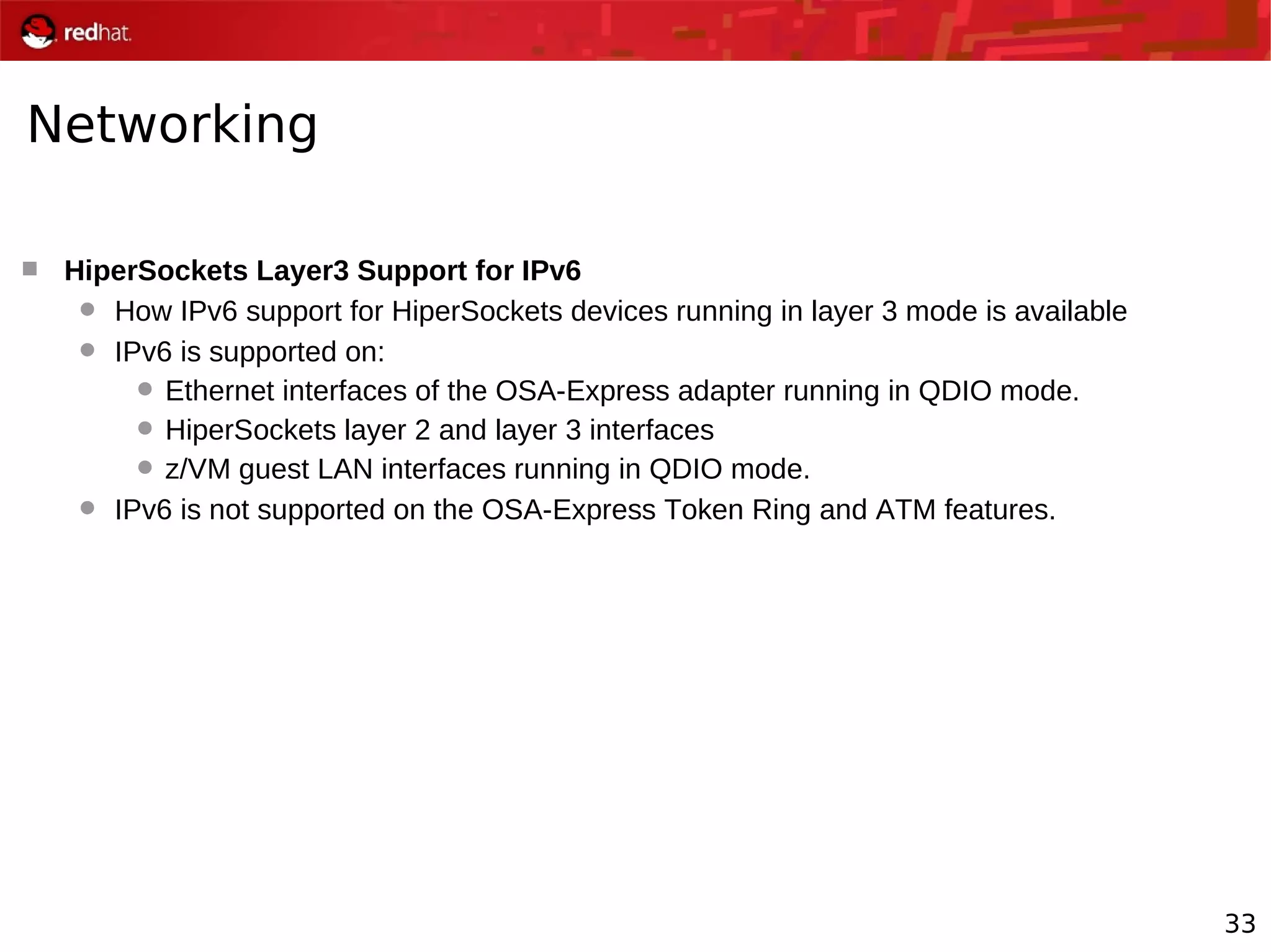33
Networking
 HiperSockets Layer3 Support for IPv6
 How IPv6 support for HiperSockets devices running in layer 3 mode is available
 IPv6 is supported on:
 Ethernet interfaces of the OSA-Express adapter running in QDIO mode.
 HiperSockets layer 2 and layer 3 interfaces
 z/VM guest LAN interfaces running in QDIO mode.
 IPv6 is not supported on the OSA-Express Token Ring and ATM features.
 