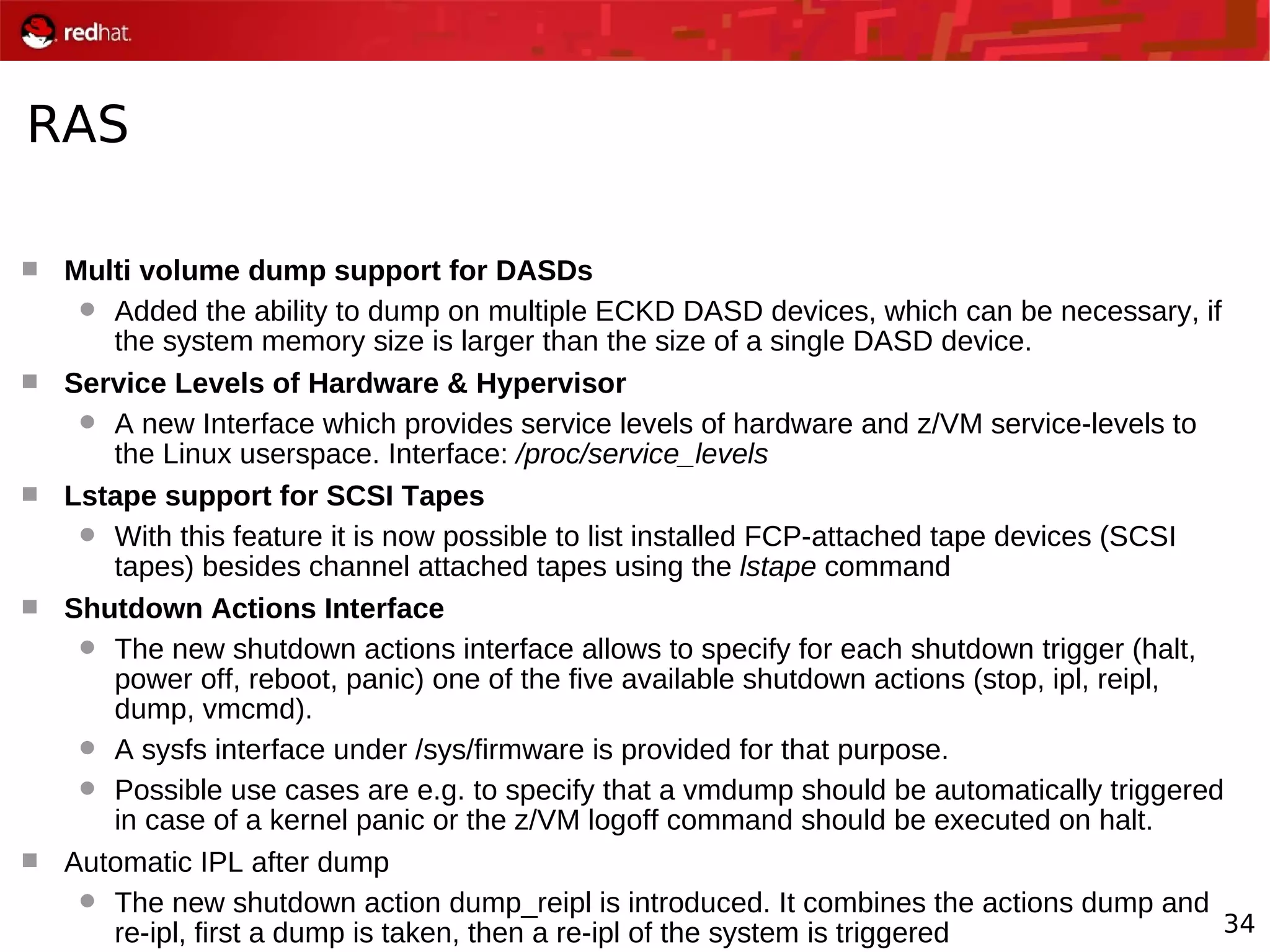 34
RAS
 Multi volume dump support for DASDs
 Added the ability to dump on multiple ECKD DASD devices, which can be necessary, if
the system memory size is larger than the size of a single DASD device.
 Service Levels of Hardware & Hypervisor
 A new Interface which provides service levels of hardware and z/VM service-levels to
the Linux userspace. Interface: /proc/service_levels
 Lstape support for SCSI Tapes
 With this feature it is now possible to list installed FCP-attached tape devices (SCSI
tapes) besides channel attached tapes using the lstape command
 Shutdown Actions Interface
 The new shutdown actions interface allows to specify for each shutdown trigger (halt,
power off, reboot, panic) one of the five available shutdown actions (stop, ipl, reipl,
dump, vmcmd).
 A sysfs interface under /sys/firmware is provided for that purpose.
 Possible use cases are e.g. to specify that a vmdump should be automatically triggered
in case of a kernel panic or the z/VM logoff command should be executed on halt.
 Automatic IPL after dump
 The new shutdown action dump_reipl is introduced. It combines the actions dump and
re-ipl, first a dump is taken, then a re-ipl of the system is triggered
 