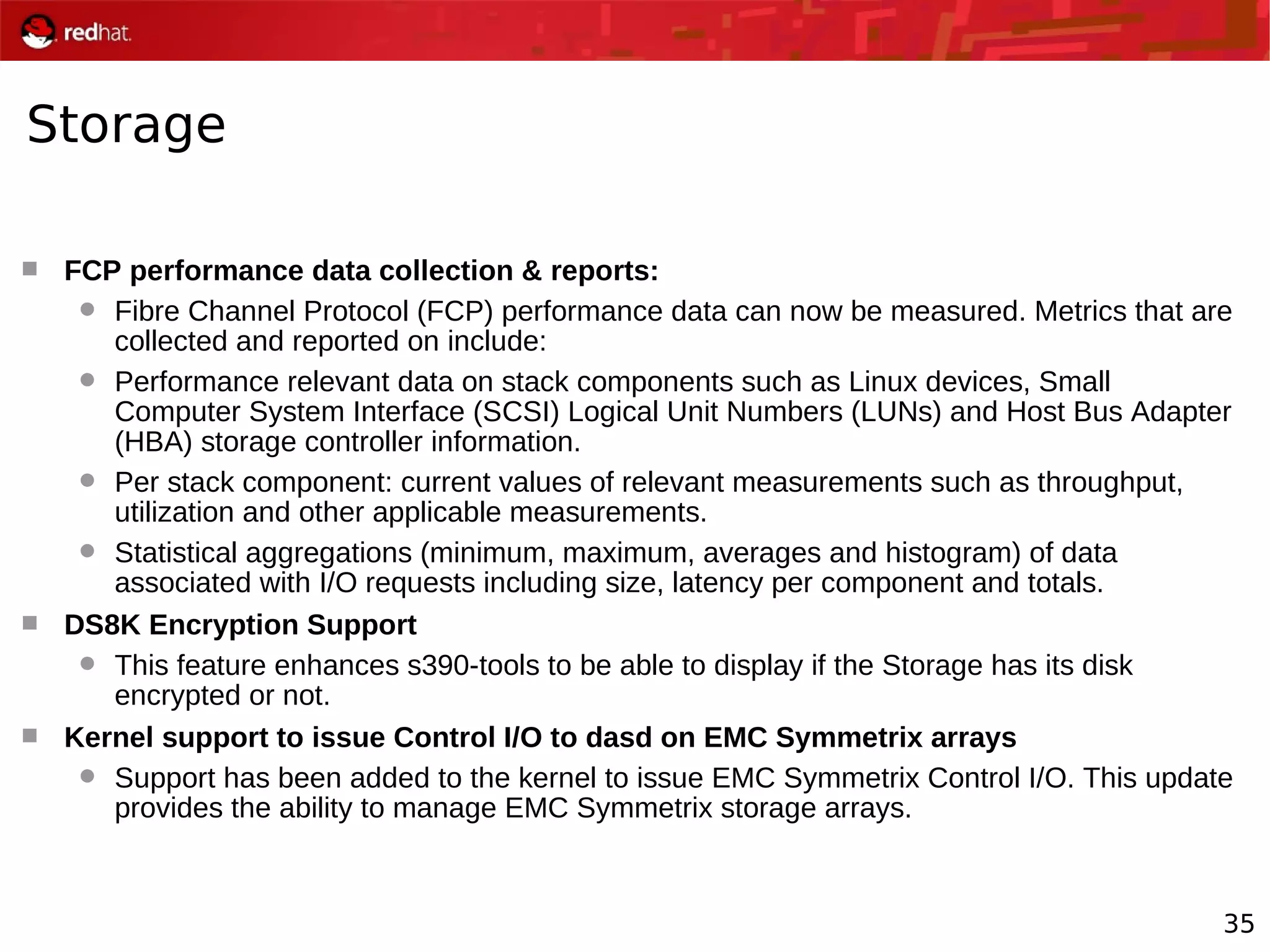 35
Storage
 FCP performance data collection & reports:
 Fibre Channel Protocol (FCP) performance data can now be measured. Metrics that are
collected and reported on include:
 Performance relevant data on stack components such as Linux devices, Small
Computer System Interface (SCSI) Logical Unit Numbers (LUNs) and Host Bus Adapter
(HBA) storage controller information.
 Per stack component: current values of relevant measurements such as throughput,
utilization and other applicable measurements.
 Statistical aggregations (minimum, maximum, averages and histogram) of data
associated with I/O requests including size, latency per component and totals.
 DS8K Encryption Support
 This feature enhances s390-tools to be able to display if the Storage has its disk
encrypted or not.
 Kernel support to issue Control I/O to dasd on EMC Symmetrix arrays
 Support has been added to the kernel to issue EMC Symmetrix Control I/O. This update
provides the ability to manage EMC Symmetrix storage arrays.
 