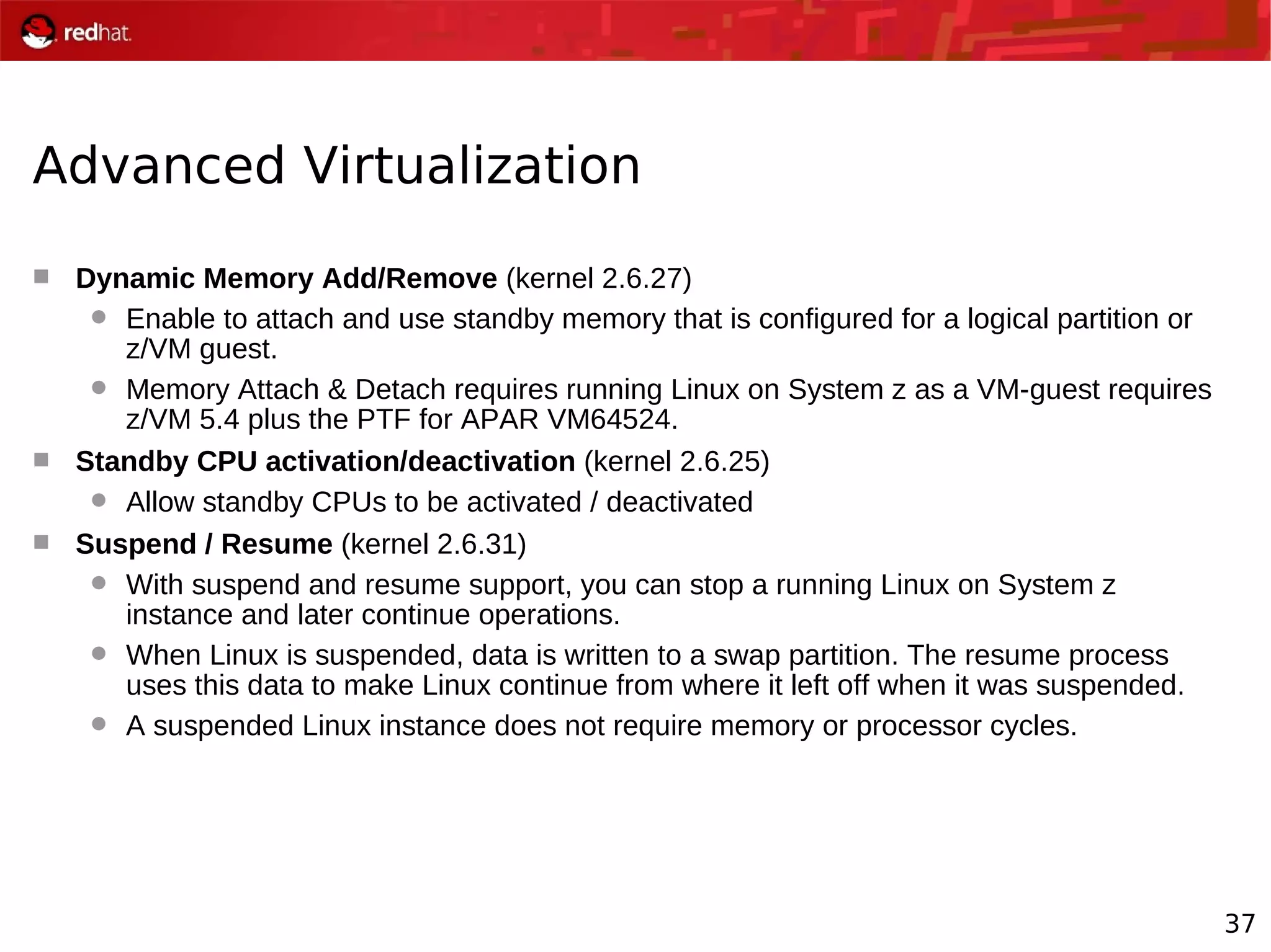 37
Advanced Virtualization
 Dynamic Memory Add/Remove (kernel 2.6.27)
 Enable to attach and use standby memory that is configured for a logical partition or
z/VM guest.
 Memory Attach & Detach requires running Linux on System z as a VM-guest requires
z/VM 5.4 plus the PTF for APAR VM64524.
 Standby CPU activation/deactivation (kernel 2.6.25)
 Allow standby CPUs to be activated / deactivated
 Suspend / Resume (kernel 2.6.31)
 With suspend and resume support, you can stop a running Linux on System z
instance and later continue operations.
 When Linux is suspended, data is written to a swap partition. The resume process
uses this data to make Linux continue from where it left off when it was suspended.
 A suspended Linux instance does not require memory or processor cycles.
 