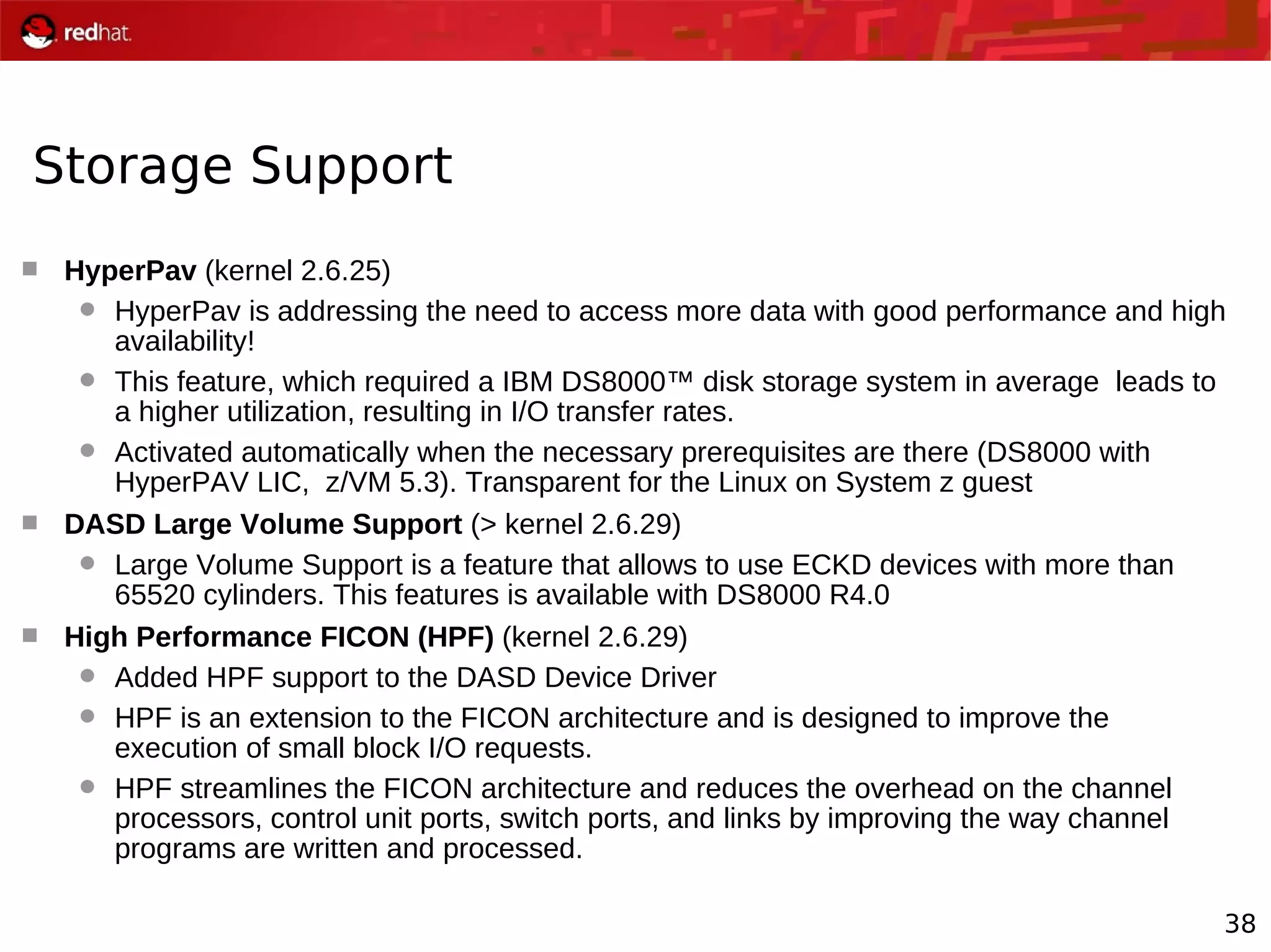 38
Storage Support
 HyperPav (kernel 2.6.25)
 HyperPav is addressing the need to access more data with good performance and high
availability!
 This feature, which required a IBM DS8000™ disk storage system in average leads to
a higher utilization, resulting in I/O transfer rates.
 Activated automatically when the necessary prerequisites are there (DS8000 with
HyperPAV LIC, z/VM 5.3). Transparent for the Linux on System z guest
 DASD Large Volume Support (> kernel 2.6.29)
 Large Volume Support is a feature that allows to use ECKD devices with more than
65520 cylinders. This features is available with DS8000 R4.0
 High Performance FICON (HPF) (kernel 2.6.29)
 Added HPF support to the DASD Device Driver
 HPF is an extension to the FICON architecture and is designed to improve the
execution of small block I/O requests.
 HPF streamlines the FICON architecture and reduces the overhead on the channel
processors, control unit ports, switch ports, and links by improving the way channel
programs are written and processed.
 