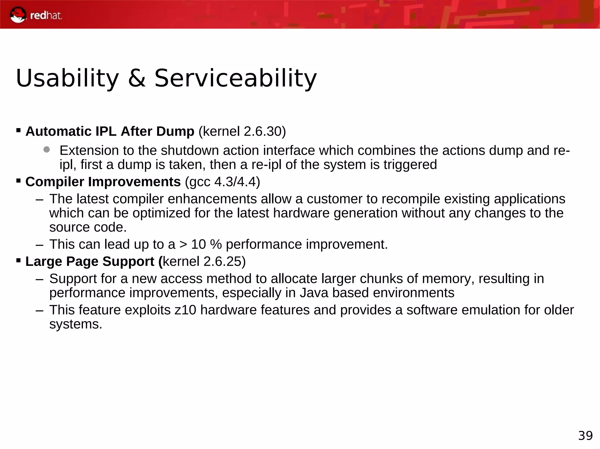 39
Usability & Serviceability
 Automatic IPL After Dump (kernel 2.6.30)
 Extension to the shutdown action interface which combines the actions dump and re-
ipl, first a dump is taken, then a re-ipl of the system is triggered
 Compiler Improvements (gcc 4.3/4.4)
– The latest compiler enhancements allow a customer to recompile existing applications
which can be optimized for the latest hardware generation without any changes to the
source code.
– This can lead up to a > 10 % performance improvement.
 Large Page Support (kernel 2.6.25)
– Support for a new access method to allocate larger chunks of memory, resulting in
performance improvements, especially in Java based environments
– This feature exploits z10 hardware features and provides a software emulation for older
systems.
 