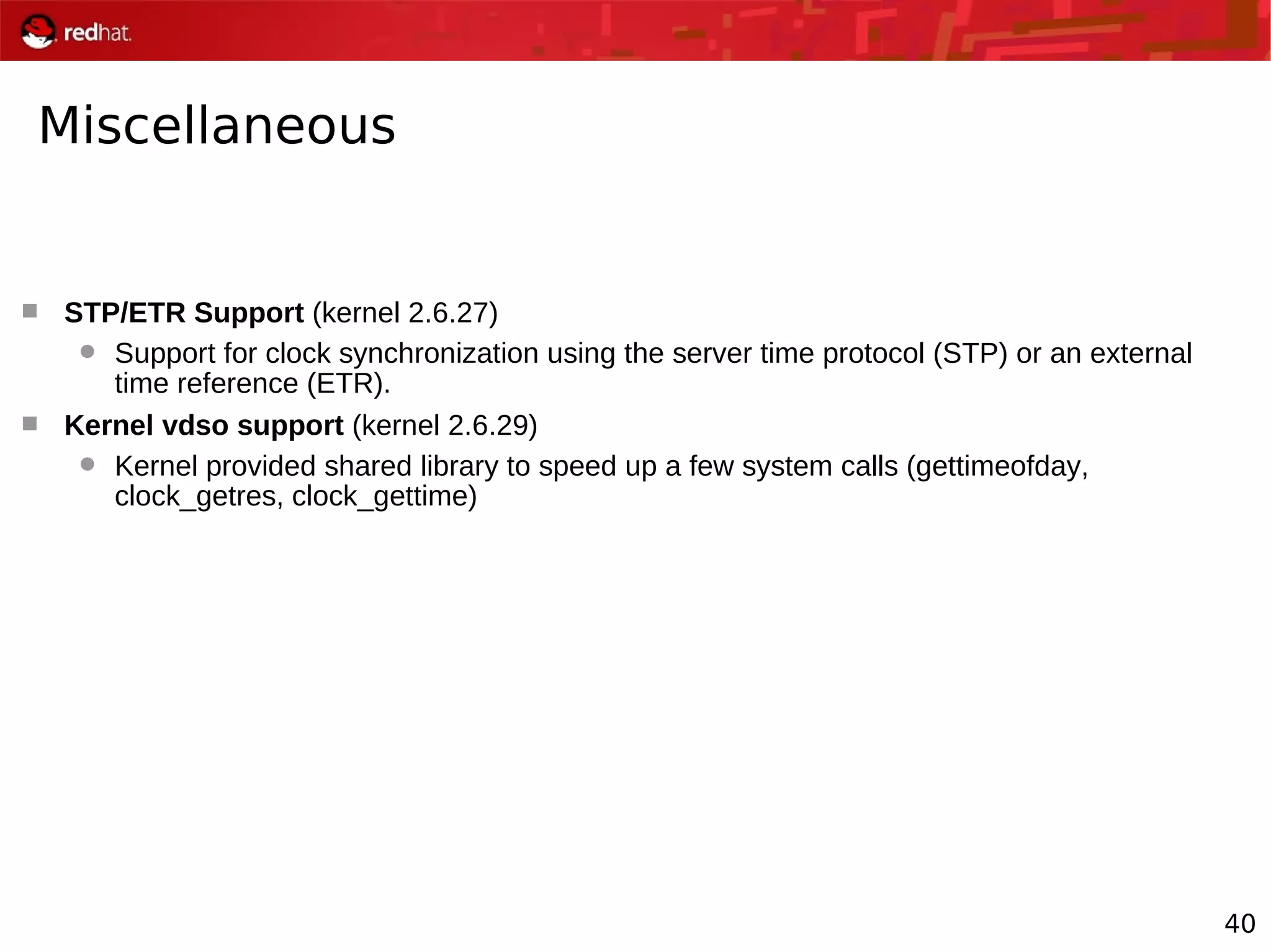 40
Miscellaneous
 STP/ETR Support (kernel 2.6.27)
 Support for clock synchronization using the server time protocol (STP) or an external
time reference (ETR).
 Kernel vdso support (kernel 2.6.29)
 Kernel provided shared library to speed up a few system calls (gettimeofday,
clock_getres, clock_gettime)
 