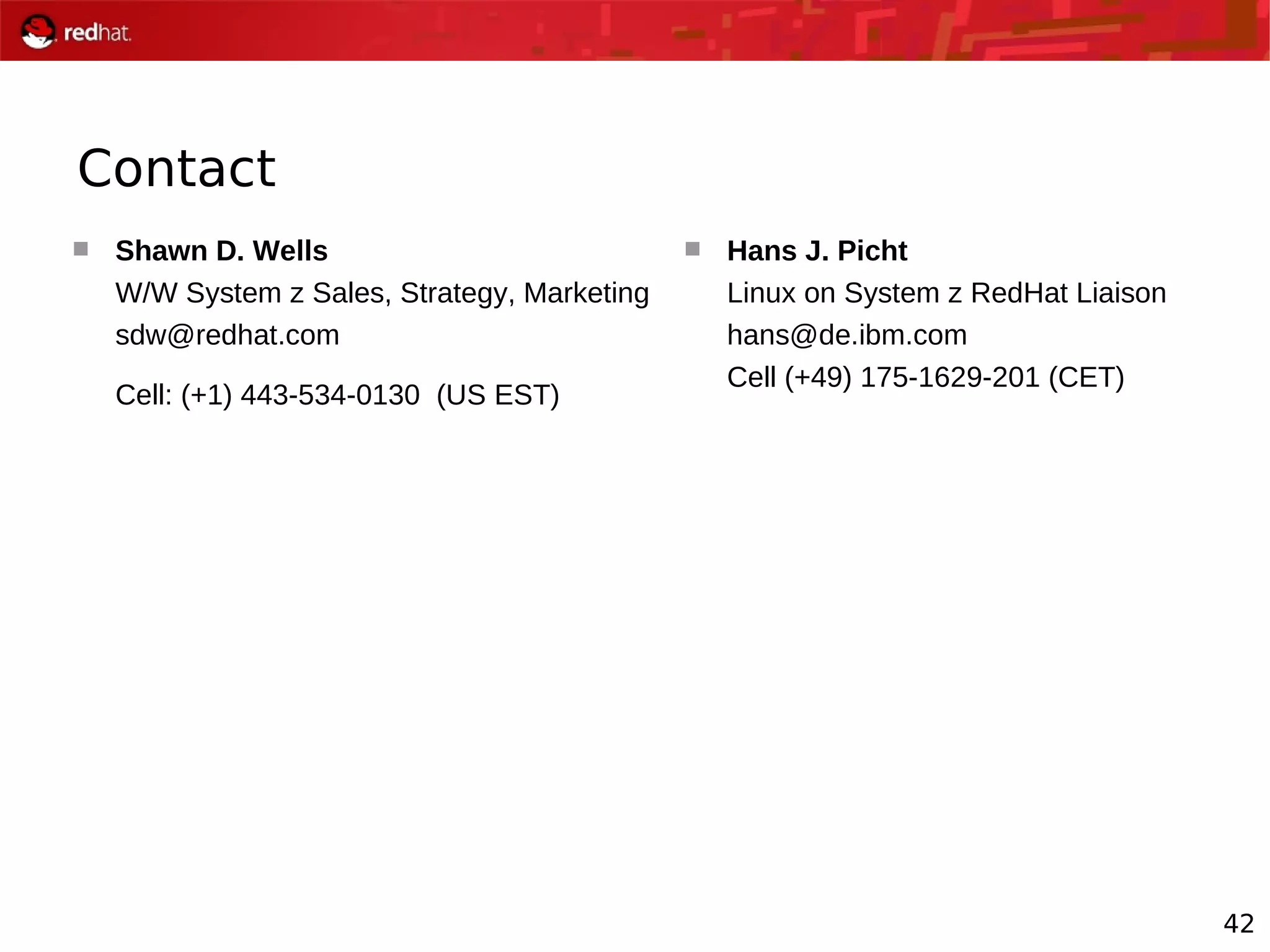 42
Contact
 Shawn D. Wells
W/W System z Sales, Strategy, Marketing
sdw@redhat.com
Cell: (+1) 443-534-0130 (US EST)
 Hans J. Picht
Linux on System z RedHat Liaison
hans@de.ibm.com
Cell (+49) 175-1629-201 (CET)
 