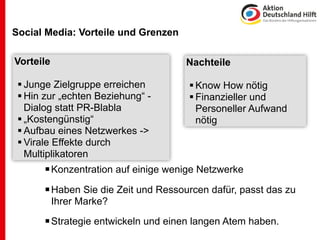Social Media: Vorteile und Grenzen

Vorteile                             Nachteile

  Junge Zielgruppe erreichen          Know How nötig
  Hin zur „echten Beziehung“ -        Finanzieller und
   Dialog statt PR-Blabla               Personeller Aufwand
  „Kostengünstig“                      nötig
  Aufbau eines Netzwerkes ->
  Virale Effekte durch
   Multiplikatoren
        Konzentration auf einige wenige Netzwerke
        Haben Sie die Zeit und Ressourcen dafür, passt das zu
           Ihrer Marke?

        Strategie entwickeln und einen langen Atem haben.
 