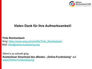 Vielen Dank für Ihre Aufmerksamkeit!


Thilo Reichenbach
Xing: https://www.xing.com/profile/Thilo_Reichenbach
Mail: thilo@online-fundraising.org


Wenn‘s zu schnell ging:
Kostenloser Download des eBooks: „Online-Fundraising“ auf
www.Online-Fundraising.org
 