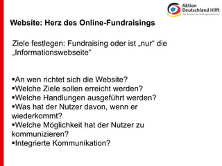 Website: Herz des Online-Fundraisings
 .

Ziele festlegen: Fundraising oder ist „nur“ die
„Informationswebseite“


An wen richtet sich die Website?
Welche Ziele sollen erreicht werden?
Welche Handlungen ausgeführt werden?
Was hat der Nutzer davon, wenn er
wiederkommt?
Welche Möglichkeit hat der Nutzer zu
kommunizieren?
Integrierte Kommunikation?
 