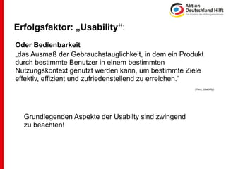 Erfolgsfaktor: „Usability“:
Oder Bedienbarkeit
„das Ausmaß der Gebrauchstauglichkeit, in dem ein Produkt
durch bestimmte Benutzer in einem bestimmten
Nutzungskontext genutzt werden kann, um bestimmte Ziele
effektiv, effizient und zufriedenstellend zu erreichen.“
                                                      (Herz, Usability)




  Grundlegenden Aspekte der Usabilty sind zwingend
  zu beachten!
 