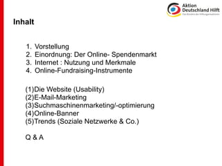 Inhalt


   1.    Vorstellung
   2.    Einordnung: Der Online- Spendenmarkt
   3.    Internet : Nutzung und Merkmale
   4.    Online-Fundraising-Instrumente

   (1)Die Website (Usability)
   (2)E-Mail-Marketing
   (3)Suchmaschinenmarketing/-optimierung
   (4)Online-Banner
   (5)Trends (Soziale Netzwerke & Co.)

   Q&A
 