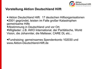 Vorstellung Aktion Deutschland Hilft

 Aktion Deutschland Hilft: 17 deutschen Hilfsorganisationen
2001 gegründet, leisten im Falle großer Katastrophen
gemeinsame Hilfe
Abstimmung in Deutschland und vor Ort.
Mitglieder: z.B. AWO International, der Paritätische, World
Vision, die Johanniter, die Malteser, CARE DL etc...

Fundraising: gemeinsames Spendenkonto 102030 und
www.Aktion-Deutschland-Hilft.de
 