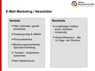 E-Mail Marketing / Newsletter

  Vorteile                      Nachteile
    Weit verbreitet, gezielt    Langfristiger Aufbau
     einsetzbar                  eines Verteilers
                                 notwendig
    Kostengünstig & effektiv
                                 Versandfrequenz: alle
    Personalisierbar            14-Tage- vier Wochen
    Beziehungsorientiertes
     Spendenmarketing

    „Tracken“, analysieren,
     auswerten

    Kein Medienbruch
 