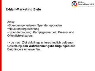 E-Mail-Marketing Ziele


 Ziele:
 Spenden generieren, Spender upgraden
 Neuspendergewinnung
  Spenderbindung: Kampagnenarbeit, Presse- und
 Öffentlichkeitsarbeit

 -> Je nach Ziel eMailings unterschiedlich aufbauen
 Gestaltung den Wahrnehmungsbedingungen des
 Empfängers unterwerfen.
 