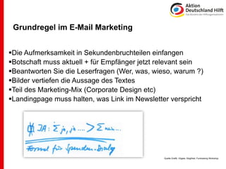 Grundregel im E-Mail Marketing


Die Aufmerksamkeit in Sekundenbruchteilen einfangen
Botschaft muss aktuell + für Empfänger jetzt relevant sein
Beantworten Sie die Leserfragen (Wer, was, wieso, warum ?)
Bilder vertiefen die Aussage des Textes
Teil des Marketing-Mix (Corporate Design etc)
Landingpage muss halten, was Link im Newsletter verspricht




                                               Quelle Grafik: Vögele, Siegfried, Fundraising Workshop
 