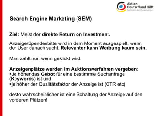 Search Engine Marketing (SEM)

Ziel: Meist der direkte Return on Investment.
Anzeige/Spendenbitte wird in dem Moment ausgespielt, wenn
der User danach sucht. Relevanter kann Werbung kaum sein.

Man zahlt nur, wenn geklickt wird.

Anzeigenplätze werden im Auktionsverfahren vergeben:
Je höher das Gebot für eine bestimmte Suchanfrage
(Keywords) ist und
je höher der Qualitätsfaktor der Anzeige ist (CTR etc)

desto wahrscheinlicher ist eine Schaltung der Anzeige auf den
vorderen Plätzen!
 