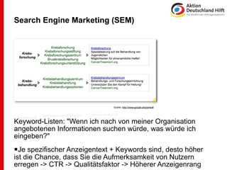 Search Engine Marketing (SEM)




                              Quelle: http://www.google.at/grants/#




Keyword-Listen: "Wenn ich nach von meiner Organisation
angebotenen Informationen suchen würde, was würde ich
eingeben?"
Je spezifischer Anzeigentext + Keywords sind, desto höher
ist die Chance, dass Sie die Aufmerksamkeit von Nutzern
erregen -> CTR -> Qualitätsfaktor -> Höherer Anzeigenrang
 