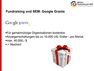 Fundraising und SEM: Google Grants




Für gemeinnützige Organisationen kostenlos
Anzeigenschaltungen bis zu 10.000 US- Dollar - pro Monat
max. 40.000,- $
-> Machen!
 