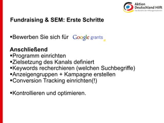 Fundraising & SEM: Erste Schritte

Bewerben Sie sich für

Anschließend
Programm einrichten
Zielsetzung des Kanals definiert
Keywords recherchieren (welchen Suchbegriffe)
Anzeigengruppen + Kampagne erstellen
Conversion Tracking einrichten(!)

Kontrollieren und optimieren.
 