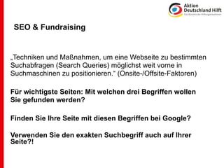SEO & Fundraising


„Techniken und Maßnahmen, um eine Webseite zu bestimmten
Suchabfragen (Search Queries) möglichst weit vorne in
Suchmaschinen zu positionieren.“ (Onsite-/Offsite-Faktoren)

Für wichtigste Seiten: Mit welchen drei Begriffen wollen
Sie gefunden werden?

Finden Sie Ihre Seite mit diesen Begriffen bei Google?

Verwenden Sie den exakten Suchbegriff auch auf Ihrer
Seite?!
 