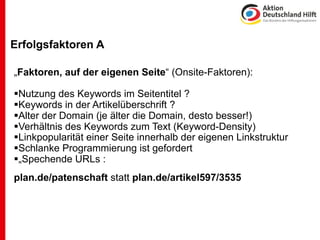 Erfolgsfaktoren A

„Faktoren, auf der eigenen Seite“ (Onsite-Faktoren):

Nutzung des Keywords im Seitentitel ?
Keywords in der Artikelüberschrift ?
Alter der Domain (je älter die Domain, desto besser!)
Verhältnis des Keywords zum Text (Keyword-Density)
Linkpopularität einer Seite innerhalb der eigenen Linkstruktur
Schlanke Programmierung ist gefordert
„Spechende URLs :
plan.de/patenschaft statt plan.de/artikel597/3535
 