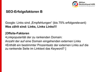 SEO-Erfolgsfaktoren B


Google: Links sind „Empfehlungen“ (bis 75% erfolgsrelevant)
Was zählt sind: Links, Links Links!!!

[Offsite-Faktoren
Linkpopularität der zu rankenden Domain:
Anzahl der auf eine Domain eingehenden externen Links
Enthält ein bestimmter Prozentsatz der externen Links auf die
zu rankende Seite im Linktext das Keyword? ]
 