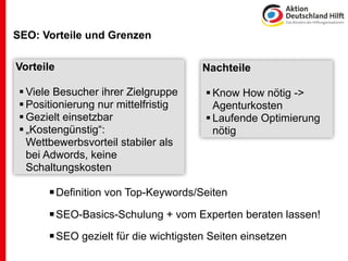 SEO: Vorteile und Grenzen

Vorteile                               Nachteile

  Viele Besucher ihrer Zielgruppe      Know How nötig ->
  Positionierung nur mittelfristig      Agenturkosten
  Gezielt einsetzbar                   Laufende Optimierung
  „Kostengünstig“:                      nötig
   Wettbewerbsvorteil stabiler als
   bei Adwords, keine
   Schaltungskosten

        Definition von Top-Keywords/Seiten
        SEO-Basics-Schulung + vom Experten beraten lassen!
        SEO gezielt für die wichtigsten Seiten einsetzen
 