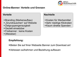 Online-Banner: Vorteile und Grenzen

Vorteile                            Nachteile

 Branding (Markenaufbau)             Kosten für Werbemittel
 „Grundrauschen“ auf Website         Sehr niedrige Klickraten
 Zielgruppengenauigkeit              Kaum direkte Spenden
 Gezielt einsetzbar
 Freibanner : keine Kosten
 (Messbar)

     Empfehlung:

      Bieten Sie auf Ihrer Webseite Banner zum Download an!
      Adressen aufnehmen und Beziehung aufbauen
 