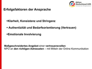 Erfolgsfaktoren der Ansprache


 Klarheit, Konsistenz und Stringenz

  Authentizität und Bedarfsorientierung (Vertrauen)

 Emotionale Involvierung


Maßgeschneidertes Angebot einer vertrauensvollen
NPO an den richtigen Adressaten – mit Mitteln der Online Kommunikation
 