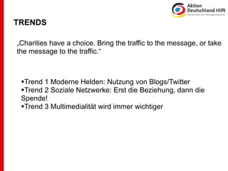 TRENDS

„Charities have a choice. Bring the traffic to the message, or take
the message to the traffic.“



 Trend 1 Moderne Helden: Nutzung von Blogs/Twitter
 Trend 2 Soziale Netzwerke: Erst die Beziehung, dann die
 Spende!
 Trend 3 Multimedialität wird immer wichtiger
 