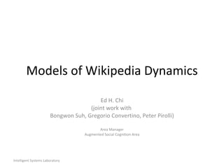 Models of Wikipedia Dynamics Ed H. Chi (joint work with  Bongwon Suh, Gregorio Convertino, Peter Pirolli) Area Manager Augmented Social Cognition Area Intelligent Systems Laboratory 