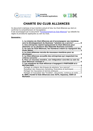 CHARTE DU CLUB ALLIANCES
Ce document s'adresse à tout membre actuel et futur du Club Alliances qui doit en
confirmer la compréhension et l'acceptation.
Il est accompagné par le document "Fonctionnement du Club Alliances" qui détaille les
règles et procédures appliquées au sein du Club.

Sommaire :

             1. La mission du Club Alliances est d'accompagner ses membres
             vers le développement du Business "solution as a service". .......... 0
             2. Une entreprise rejoint typiquement le Club Alliances pour
             atteindre un ou plusieurs des Objectifs Business suivants: ............ 2
             3. Au sein du Club Alliances, les membres créent ou rejoignent des
             Clubs Métier. .................................................................................. 3
             4. Le Club Alliances recrute de nouveaux membres pour se
             développer. .................................................................................... 3
             5. Le Club Alliances accueille des entreprises qui respectent les
             critères suivants: ........................................................................... 3
             6. Pour un nouveau membre, son intégration concrète au sein du
             Club Alliances consiste à : .............................................................. 4
             7. Les membres du Club Alliances s'engagent à PARTAGER et à
             MUTUALISER.................................................................................. 4
               Partager et intégrer des briques de solutions "as a service" .................. 4
               Mutualiser des ressources marketing, financières et techniques ............ 5
               Partager les mauvaises et bonnes pratiques ....................................... 5
               Partager et mutualiser des "livrables", documents, contenus et outils .... 5
             8. IBM a fondé le Club Alliances avec ACTI, Aspaway, ESDI et
             Marketor. ....................................................................................... 5
 