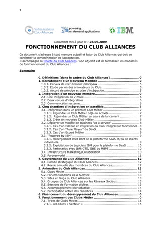 1




                            Document mis à jour le : 28.09.2009

    FONCTIONNEMENT DU CLUB ALLIANCES
Ce document s'adresse à tout membre actuel et futur du Club Alliances qui doit en
confirmer la compréhension et l'acceptation.
Il accompagne la Charte du Club Alliances. Son objectif est de formaliser les modalités
de fonctionnement du Club Alliances :

Sommaire

             0. Définitions [dans le cadre du Club Alliances] ............................. 0
             1. Recrutement d'un Nouveau Membre .......................................... 0
               1.0.1. Canaux de recrutement principaux .......................................... 5
               1.0.2. Etude par un des animateurs du Club....................................... 5
               1.0.3. Accord de principe et plan d'intégration. ................................... 5
             2. Intégration d'un nouveau membre............................................. 0
               2.1. Une Intégration en 2 mois ......................................................... 6
               2.2. Deux revues d'intégration ......................................................... 6
               2.3. Communication externe ............................................................ 6
             3. Cinq chantiers d'intégration en parallèle.................................... 7
               3.1. Intégration dans un premier Club Métier ..................................... 7
                 3.1.1. Rejoindre un Club Métier déjà en activité ............................... 7
                 3.1.2. Rejoindre un Club Métier en cours de lancement .................... 7
                 3.1.3. Créer un nouveau Club Métier .............................................. 8
               3.2. Déployer un modèle de business "as a service" ............................ 8
                 3.2.1. Cas d'un Editeur en migration ou d'un Intégrateur fonctionnel .. 8
                 3.2.2. Cas d'un "Pure Player" du SaaS ............................................ 9
                 3.2.3. Cas d'un Expert Métier ........................................................ 9
               3.3. "Powered by IBM" .................................................................... 9
                 3.3.1. Hébergement chez IBM de la plateforme SaaS et/ou de clients
                 individuels. ................................................................................. 9
                 3.3.2. Exploitation de Logiciels IBM pour la plateforme SaaS ........... 10
                 3.3.3. Partenariat avec IBM GTS, GBS ou MBPS ............................. 10
               3.4. Infrastructure Marketing/Collaboration ...................................... 10
               3.5. Partnerworld ......................................................................... 11
             4. Gouvernance du Club Alliances ................................................ 12
               4.1. Comité stratégique du Club Alliances ........................................ 12
               4.2. Revue annuelle des membres du Club Alliances .......................... 12
             5. Animation du Club Alliances ..................................................... 13
               5.1. Clubs Métier .......................................................................... 13
               5.2. Forums Solutions-as-a-Service ................................................ 13
               5.3. Sites et Blogs du Club Alliances................................................ 13
               5.4. Groupes du Club Alliances sur les Réseaux Sociaux..................... 13
               5.5. Sessions de Formation ciblées ................................................. 13
               5.6. Accompagnement individualisé ................................................ 14
               5.7. Participation active des membres ............................................. 14
             6. Financement du développement du Club Alliances ..................... 0
             7. Fonctionnement des Clubs Métier .............................................. 0
               7.1. Types de Clubs Métier............................................................. 15
                 7.1.1. Les Clubs « Secteur » ....................................................... 15
 