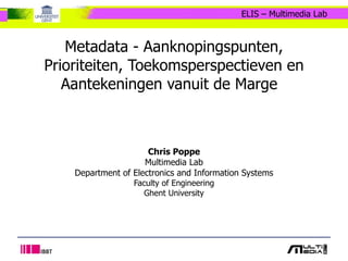 Metadata - Aanknopingspunten, Prioriteiten, Toekomsperspectieven en Aantekeningen vanuit de Marge   Chris Poppe Multimedia Lab Department of Electronics and Information Systems Faculty of Engineering Ghent University 