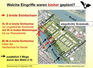 Welche Eingriffe waren bisher geplant?

   2 breite Sichtachsen                                   u le
                                                     ch                        We
                                                  hs                             ser
                                            o   c
A) 35 m breite Sichtachse                  H                         umgedrehte Kommode
vor umgedrehter Kommode
mit 35 m breiter Betontreppe
bis zur Wasserkante
                                       B
B) 50 m breite Sichtachse                                                                            en
hinter der                             3                                                           ck
                                                                                                 be
Hochschule für Nautik                      A                                                   er
                                               2    W                                    a   ss
                                                                                    -W
                                                     er
                                                                                  b
                                                                             sw
                                                       de
   zusätzlich 3 Wege
                                                          r      see
   durch den Wald (1-3)
                                                            1
   Beiratssitzung 30. September 2009                              Initiative ‚Kleiner Stadtwerderwald‘
 