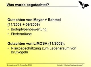 Was wurde begutachtet?



 Gutachten von Meyer + Rahmel
 (11/2008 + 09/2009)
 • Biotoptypenbewertung
 • Fledermäuse

 Gutachten von LIMOSA (11/2008):
 • Risikoabschätzung zum Lebensraum von
   Brutvögeln


Beiratssitzung 30. September 2009   Initiative ‚Kleiner Stadtwerderwald‘
 
