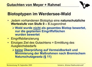 Gutachten von Meyer + Rahmel

 Biotoptypen im Werdersee-Wald
 • Jedem vorhandenen Biotoptyp eine naturschutzliche
   Wertestufe von Stufe 0 – 5 zugeordnet
      Wald wurde nicht als gesamtes Biotop bewertet,
      nur die geplanten Eingriffsflächen
      wurden bewertet
 • Eingriffsbilanzierung
 • Einziges Ziel des Gutachtens = Ermittlung des
   Ausgleichsbedarfs
      keine Überprüfung auf Vermeidbarkeit und
      Minimierung der Maßnahmen nach Bremischem
      Naturschutzgesetz (§ 11)

Beiratssitzung 30. September 2009   Initiative ‚Kleiner Stadtwerderwald‘
 