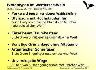 Biotoptypen im Werdersee-Wald
Quelle: Gutachten Meyer + Rahmel, Nov. 2008

 • Parkwald (gesamter oberer Waldstreifen)
 • Ufersaum mit Hochstaudenflur
     beide Biotypen erhielten Stufe 4 von 5: hoher
     naturschutzlicher Wert!!

 • Einzelbaum/Baumbestand
     Stufe 3 von 5: mittlerer naturschutzlicher Wert

 • Sonstige Grünanlage ohne Altbäume
 • Artenreicher Scherrasen
     Stufe 2 von 5: geringer naturschutzlicher Wert

 • Unversiegelte Wege
     Stufe 1 von 5: sehr geringer naturschutzlicher Wert
Beiratssitzung 30. September 2009             Initiative ‚Kleiner Stadtwerderwald‘
 