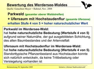 Bewertung des Werdersee-Waldes
  Quelle: Gutachten Meyer + Rahmel, Nov. 2008

   Parkwald (gesamter oberer Waldstreifen)
   + Ufersaum mit Hochstaudenflur (gesamte Uferzone)
   erhalten Stufe 4 von 5 = hoher naturschutzlicher Wert
Parkwald im Werdersee-Wald:
  • Einzelbaum/Baumbestand
hat hohe naturschutzliche Bedeutung (Wertstufe 4 von 5)
     Stufe 3: mittlerer naturschutzlicher Wert
aufgrund seiner Naturnähe, der gut ausgebildeten Schichtung,
des alten Baumbestandes und der Artenvielfalt
  • Sonstige Grünanlage ohne Altbäume
Ufersaum mit Hochstaudenflur im Werdersee-Wald:
  • Artenreicher Scherrasen
hat hohe naturschutzliche Bedeutung Wert
      Stufe 2: geringer naturschutzlicher (Wertstufe 4 von 5).
Standorttypische Pflanzenbestand aus Hochstauden konnte
sich natürlich entwickeln, da keine Trittbelastung oder
   • Unversiegelte Wege
Versiegelung vorhanden ist naturschutzlicher Wert
      Stufe 1: sehr geringer
  Beiratssitzung 30. September 2009             Initiative ‚Kleiner Stadtwerderwald‘
 