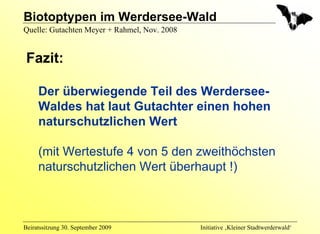 Biotoptypen im Werdersee-Wald
Quelle: Gutachten Meyer + Rahmel, Nov. 2008


 Fazit:

     Der überwiegende Teil des Werdersee-
     Waldes hat laut Gutachter einen hohen
     naturschutzlichen Wert

     (mit Wertestufe 4 von 5 den zweithöchsten
     naturschutzlichen Wert überhaupt !)



Beiratssitzung 30. September 2009             Initiative ‚Kleiner Stadtwerderwald‘
 