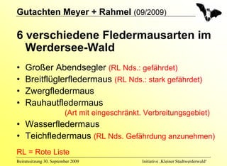 Gutachten Meyer + Rahmel (09/2009)

6 verschiedene Fledermausarten im
  Werdersee-Wald
•   Großer Abendsegler (RL Nds.: gefährdet)
•   Breitflüglerfledermaus (RL Nds.: stark gefährdet)
•   Zwergfledermaus
•   Rauhautfledermaus
                         (Art mit eingeschränkt. Verbreitungsgebiet)
• Wasserfledermaus
• Teichfledermaus (RL Nds. Gefährdung anzunehmen)
RL = Rote Liste
Beiratssitzung 30. September 2009              Initiative ‚Kleiner Stadtwerderwald‘
 