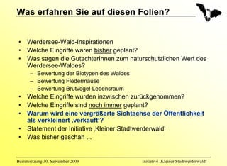 Was erfahren Sie auf diesen Folien?


 •   Werdersee-Wald-Inspirationen
 •   Welche Eingriffe waren bisher geplant?
 •   Was sagen die GutachterInnen zum naturschutzlichen Wert des
     Werdersee-Waldes?
       – Bewertung der Biotypen des Waldes
       – Bewertung Fledermäuse
       – Bewertung Brutvogel-Lebensraum
 •   Welche Eingriffe wurden inzwischen zurückgenommen?
 •   Welche Eingriffe sind noch immer geplant?
 •   Warum wird eine vergrößerte Sichtachse der Öffentlichkeit
     als verkleinert ‚verkauft‘?
 •   Statement der Initiative ‚Kleiner Stadtwerderwald‘
 •   Was bisher geschah ...


Beiratssitzung 30. September 2009            Initiative ‚Kleiner Stadtwerderwald‘
 