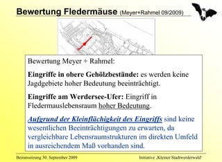 Bewertung Fledermäuse (Meyer+Rahmel 09/2009)




      Bewertung Meyer + Rahmel:
      Eingriffe in obere Gehölzbestände: es werden keine
      Jagdgebiete hoher Bedeutung beeinträchtigt.
      Eingriffe am Werdersee-Ufer: Eingriff in
      Fledermauslebensraum hoher Bedeutung.
      Aufgrund der Kleinflächigkeit des Eingriffs sind keine
      wesentlichen Beeinträchtigungen zu erwarten, da
      vergleichbare Lebensraumstrukturen im direkten Umfeld
      in ausreichendem Maß vorhanden sind.
Beiratssitzung 30. September 2009        Initiative ‚Kleiner Stadtwerderwald‘
 