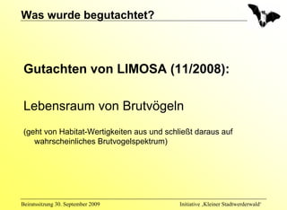 Was wurde begutachtet?



 Gutachten von LIMOSA (11/2008):

 Lebensraum von Brutvögeln
 (geht von Habitat-Wertigkeiten aus und schließt daraus auf
    wahrscheinliches Brutvogelspektrum)




Beiratssitzung 30. September 2009           Initiative ‚Kleiner Stadtwerderwald‘
 